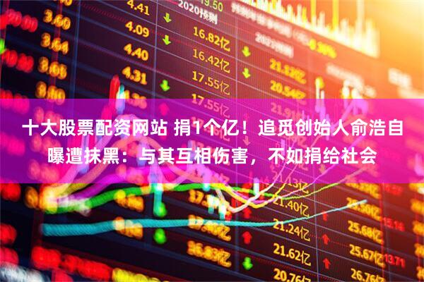 十大股票配资网站 捐1个亿！追觅创始人俞浩自曝遭抹黑：与其互相伤害，不如捐给社会