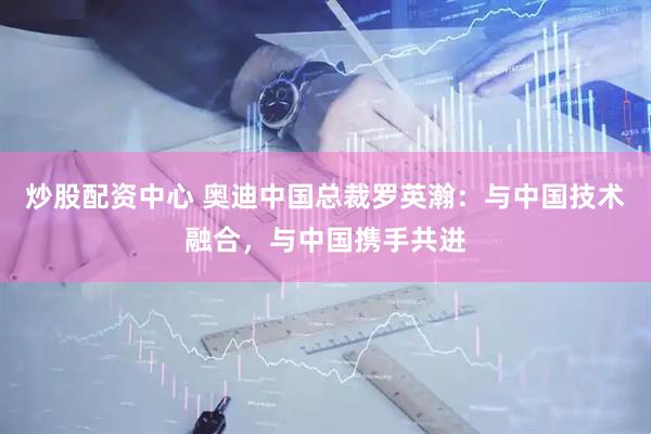 炒股配资中心 奥迪中国总裁罗英瀚：与中国技术融合，与中国携手共进