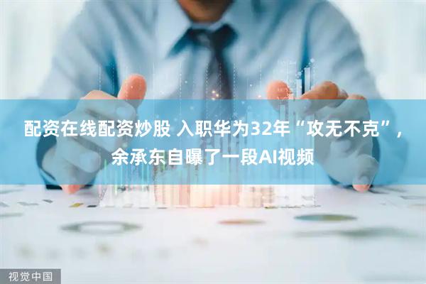 配资在线配资炒股 入职华为32年“攻无不克”，余承东自曝了一段AI视频