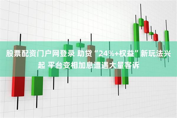 股票配资门户网登录 助贷“24%+权益”新玩法兴起 平台变相加息遭遇大量客诉