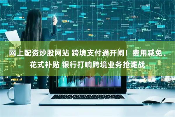 网上配资炒股网站 跨境支付通开闸！费用减免、花式补贴 银行打响跨境业务抢滩战