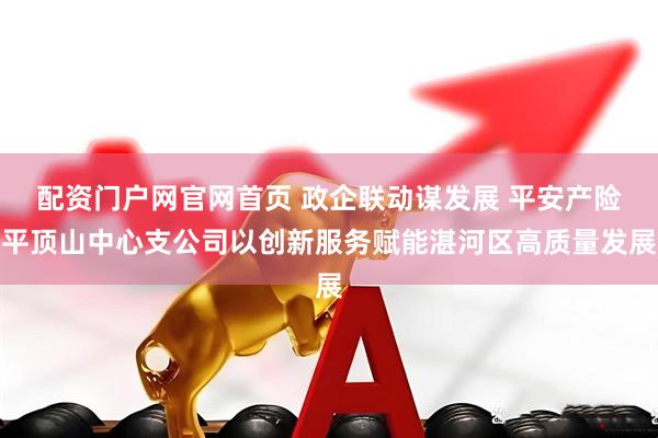 配资门户网官网首页 政企联动谋发展 平安产险平顶山中心支公司以创新服务赋能湛河区高质量发展