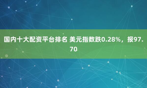 国内十大配资平台排名 美元指数跌0.28%，报97.70