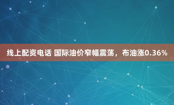 线上配资电话 国际油价窄幅震荡，布油涨0.36%