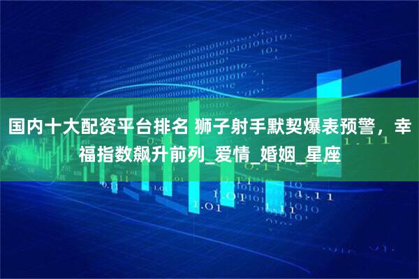 国内十大配资平台排名 狮子射手默契爆表预警，幸福指数飙升前列_爱情_婚姻_星座