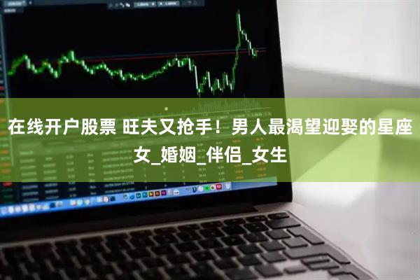 在线开户股票 旺夫又抢手！男人最渴望迎娶的星座女_婚姻_伴侣_女生