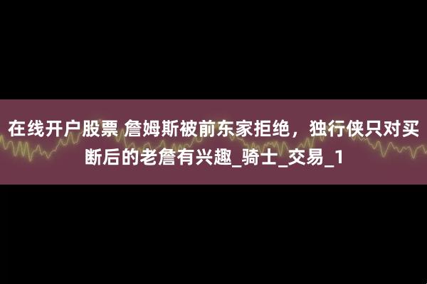 在线开户股票 詹姆斯被前东家拒绝，独行侠只对买断后的老詹有兴趣_骑士_交易_1