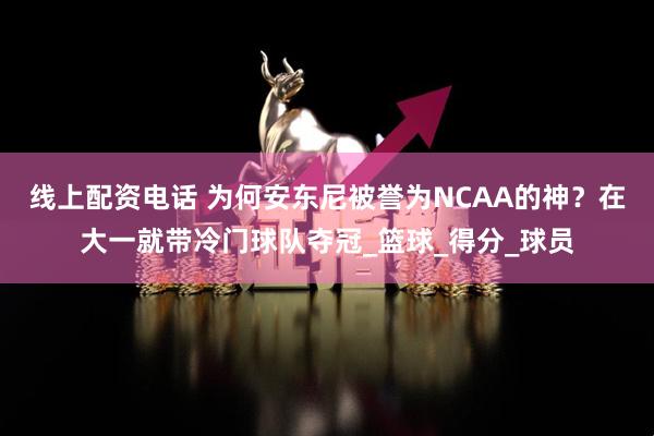 线上配资电话 为何安东尼被誉为NCAA的神？在大一就带冷门球队夺冠_篮球_得分_球员