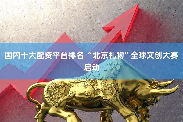 国内十大配资平台排名 “北京礼物”全球文创大赛启动