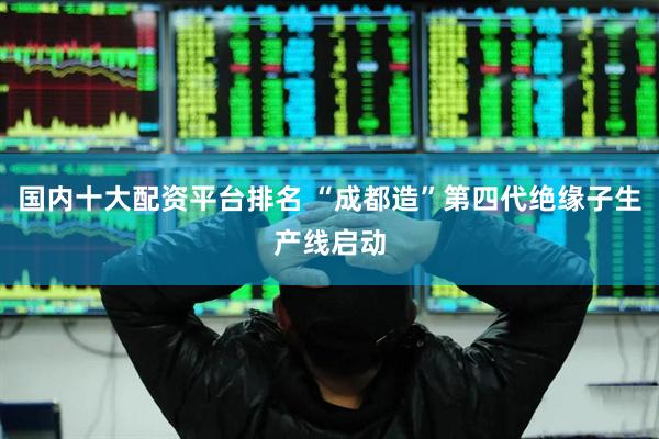 国内十大配资平台排名 “成都造”第四代绝缘子生产线启动