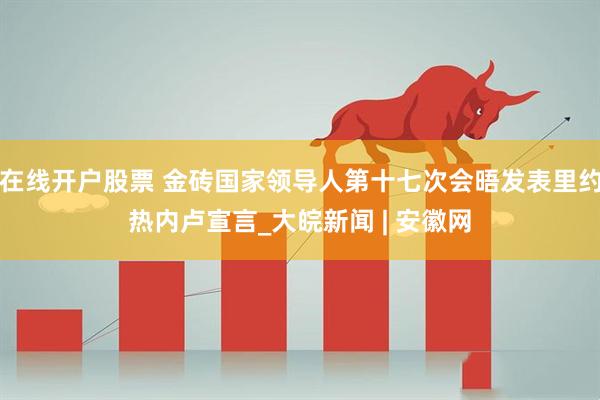 在线开户股票 金砖国家领导人第十七次会晤发表里约热内卢宣言_大皖新闻 | 安徽网