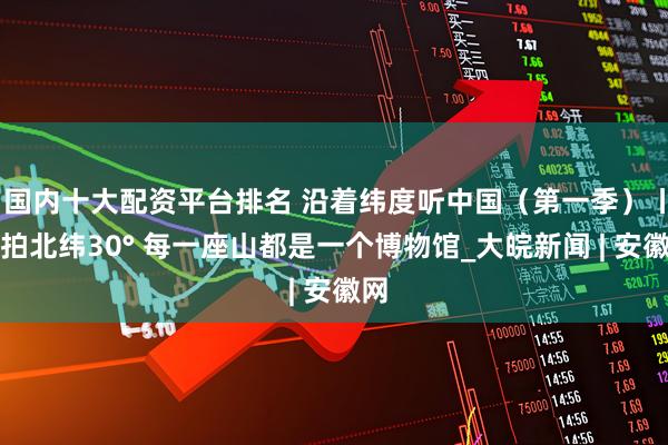 国内十大配资平台排名 沿着纬度听中国（第一季）丨航拍北纬30° 每一座山都是一个博物馆_大皖新闻 | 安徽网