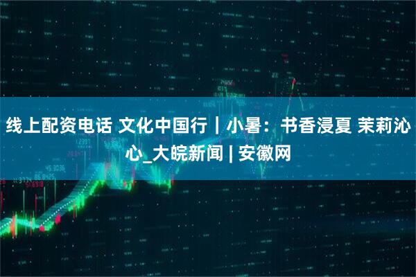 线上配资电话 文化中国行｜小暑：书香浸夏 茉莉沁心_大皖新闻 | 安徽网