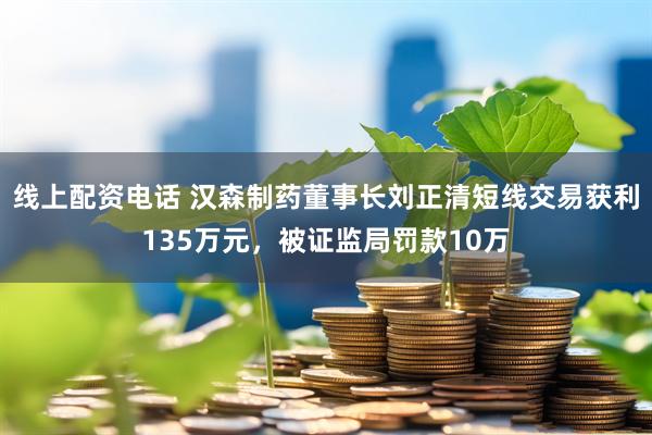 线上配资电话 汉森制药董事长刘正清短线交易获利135万元，被证监局罚款10万