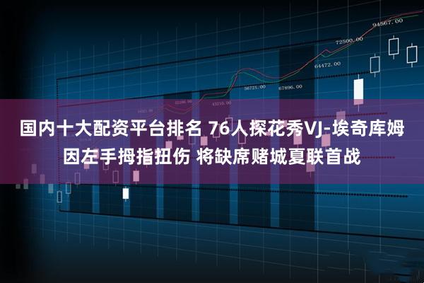国内十大配资平台排名 76人探花秀VJ-埃奇库姆因左手拇指扭伤 将缺席赌城夏联首战