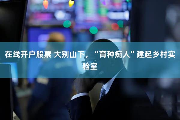在线开户股票 大别山下，“育种痴人”建起乡村实验室