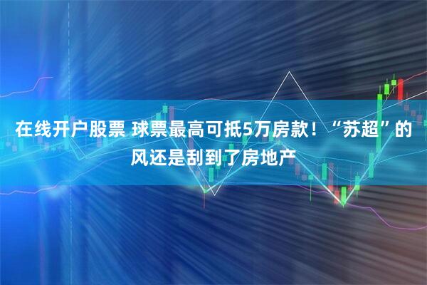 在线开户股票 球票最高可抵5万房款！“苏超”的风还是刮到了房地产