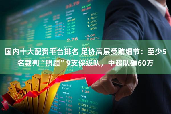 国内十大配资平台排名 足协高层受贿细节：至少5名裁判“照顾”9支保级队，中超队砸60万