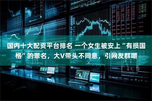 国内十大配资平台排名 一个女生被安上“有损国格”的罪名，大V带头不同意，引网友群嘲