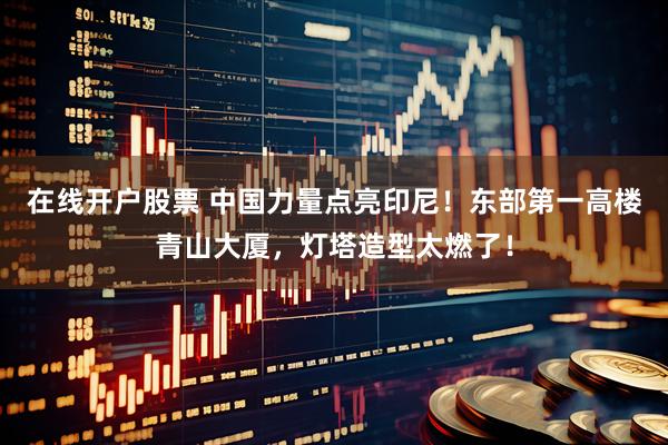 在线开户股票 中国力量点亮印尼！东部第一高楼青山大厦，灯塔造型太燃了！