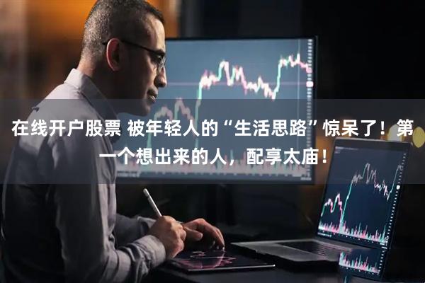 在线开户股票 被年轻人的“生活思路”惊呆了！第一个想出来的人，配享太庙！