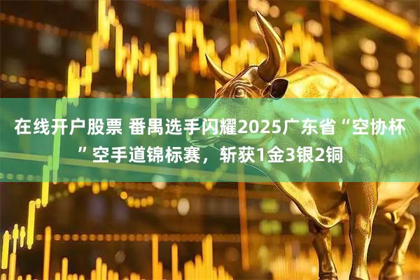 在线开户股票 番禺选手闪耀2025广东省“空协杯”空手道锦标赛，斩获1金3银2铜