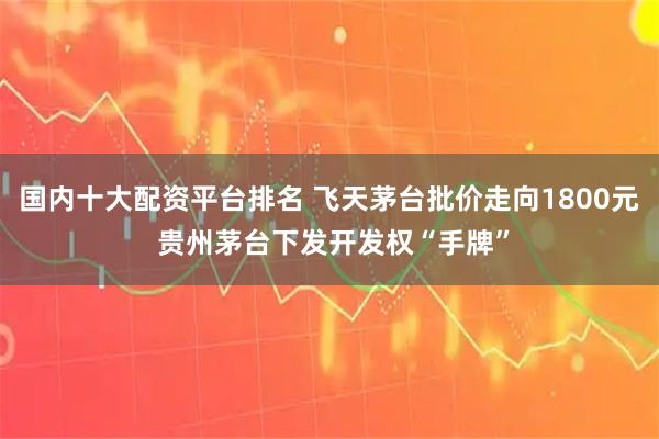 国内十大配资平台排名 飞天茅台批价走向1800元 贵州茅台下发开发权“手牌”