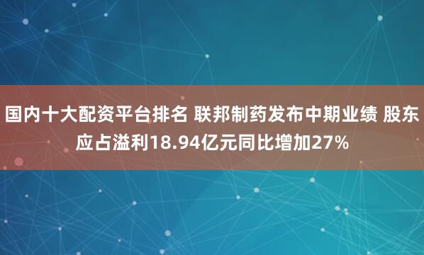 国内十大配资平台排名 联邦制药发布中期业绩 股东应占溢利18.94亿元同比增加27%