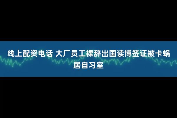 线上配资电话 大厂员工裸辞出国读博签证被卡蜗居自习室