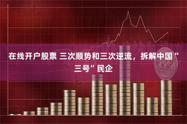 在线开户股票 三次顺势和三次逆流，拆解中国“三号”民企