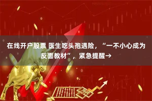 在线开户股票 医生吃头孢遇险，“一不小心成为反面教材”，紧急提醒→