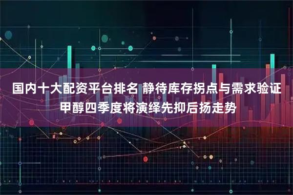 国内十大配资平台排名 静待库存拐点与需求验证 甲醇四季度将演绎先抑后扬走势