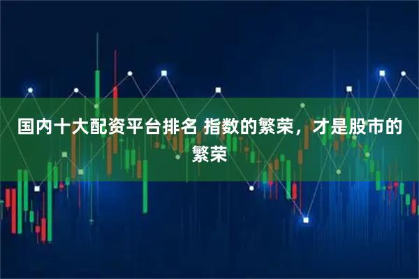 国内十大配资平台排名 指数的繁荣，才是股市的繁荣