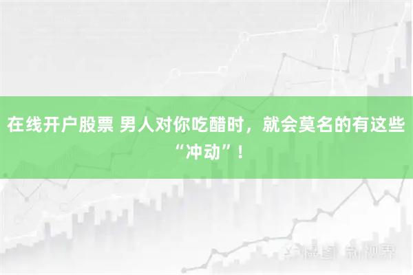 在线开户股票 男人对你吃醋时，就会莫名的有这些“冲动”！