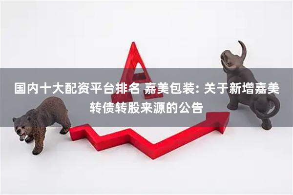 国内十大配资平台排名 嘉美包装: 关于新增嘉美转债转股来源的公告