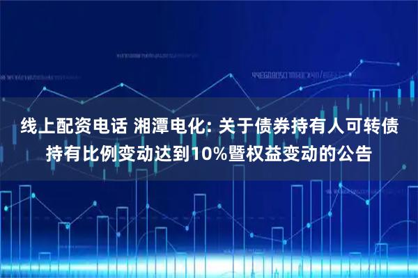 线上配资电话 湘潭电化: 关于债券持有人可转债持有比例变动达到10%暨权益变动的公告