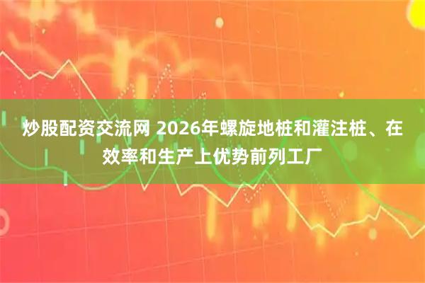 炒股配资交流网 2026年螺旋地桩和灌注桩、在效率和生产上优势前列工厂